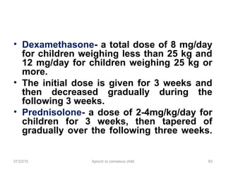 07/23/15 Aproch to comatous child 83
• Dexamethasone- a total dose of 8 mg/day
for children weighing less than 25 kg and
12 mg/day for children weighing 25 kg or
more.
• The initial dose is given for 3 weeks and
then decreased gradually during the
following 3 weeks.
• Prednisolone- a dose of 2-4mg/kg/day for
children for 3 weeks, then tapered of
gradually over the following three weeks.
 