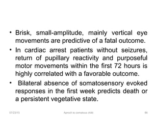 07/23/15 Aproch to comatous child 86
• Brisk, small-amplitude, mainly vertical eye
movements are predictive of a fatal outcome.
• In cardiac arrest patients without seizures,
return of pupillary reactivity and purposeful
motor movements within the first 72 hours is
highly correlated with a favorable outcome.
• Bilateral absence of somatosensory evoked
responses in the first week predicts death or
a persistent vegetative state.
 