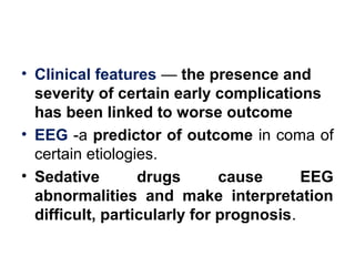 • Clinical features — the presence and
severity of certain early complications
has been linked to worse outcome
• EEG -a predictor of outcome in coma of
certain etiologies.
• Sedative drugs cause EEG
abnormalities and make interpretation
difficult, particularly for prognosis.
 