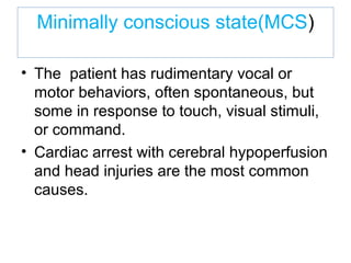 Minimally conscious state(MCS)
• The patient has rudimentary vocal or
motor behaviors, often spontaneous, but
some in response to touch, visual stimuli,
or command.
• Cardiac arrest with cerebral hypoperfusion
and head injuries are the most common
causes.
 