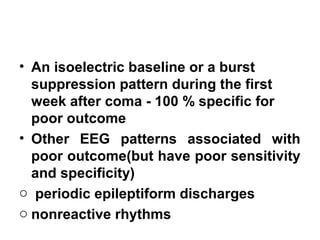 • An isoelectric baseline or a burst
suppression pattern during the first
week after coma - 100 % specific for
poor outcome
• Other EEG patterns associated with
poor outcome(but have poor sensitivity
and specificity)
o periodic epileptiform discharges
o nonreactive rhythms
 