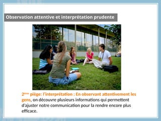 2ème
piège: l’interprétation : En observant attentivement les
gens, on découvre plusieurs informations qui permettent
d’ajuster notre communication pour la rendre encore plus
efficace.
Observation attentive et interprétation prudente
 