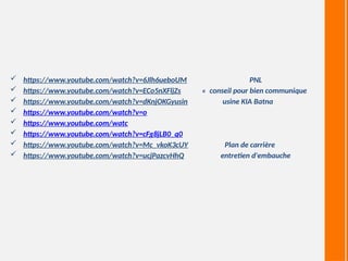  https://www.youtube.com/watch?v=6Jlh6ueboUM PNL
 https://www.youtube.com/watch?v=ECo5nXFljZs « conseil pour bien communique
 https://www.youtube.com/watch?v=dKnjOKGyusin usine KIA Batna
 https://www.youtube.com/watch?v=o
 https://www.youtube.com/watc
 https://www.youtube.com/watch?v=cFg8jLB0_q0
 https://www.youtube.com/watch?v=Mc_vkoK3cUY Plan de carrière
 https://www.youtube.com/watch?v=ucjPazcvHhQ entretien d'embauche
 