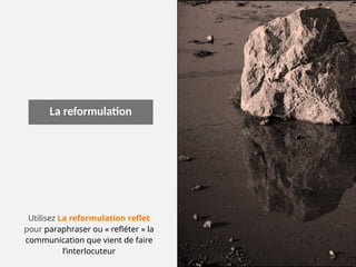 La reformulation
Utilisez La reformulation reflet
pour paraphraser ou « refléter » la
communication que vient de faire
l’interlocuteur
 