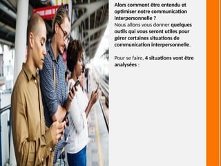 Alors comment être entendu et
optimiser notre communication
interpersonnelle ?
Nous allons vous donner quelques
outils qui vous seront utiles pour
gérer certaines situations de
communication interpersonnelle.
Pour se faire, 4 situations vont être
analysées :
 