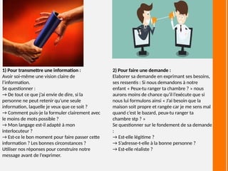 1) Pour transmettre une information :
Avoir soi-même une vision claire de
l’information.
Se questionner :
→ De tout ce que j’ai envie de dire, si la
personne ne peut retenir qu’une seule
information, laquelle je veux que ce soit ?
→ Comment puis-je la formuler clairement avec
le moins de mots possible ?
→ Mon langage est-il adapté à mon
interlocuteur ?
→ Est-ce le bon moment pour faire passer cette
information ? Les bonnes circonstances ?
Utiliser nos réponses pour construire notre
message avant de l’exprimer.
2) Pour faire une demande :
Elaborer sa demande en exprimant ses besoins,
ses ressentis : Si nous demandons à notre
enfant « Peux-tu ranger ta chambre ? » nous
aurons moins de chance qu’il l’exécute que si
nous lui formulons ainsi « J’ai besoin que la
maison soit propre et rangée car je me sens mal
quand c’est le bazard, peux-tu ranger ta
chambre stp ? »
Se questionner sur le fondement de sa demande
:
→ Est-elle légitime ?
→ S’adresse-t-elle à la bonne personne ?
→ Est-elle réaliste ?
 