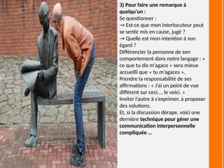 3) Pour faire une remarque à
quelqu’un :
Se questionner :
→ Est-ce que mon interlocuteur peut
se sentir mis en cause, jugé ?
→ Quelle est mon intention à son
égard ?
Différencier la personne de son
comportement dans notre langage : «
ce que tu dis m’agace » sera mieux
accueilli que « tu m’agaces ».
Prendre la responsabilité de ses
affirmations : « J’ai un point de vue
différent sur ceci…, le voici. »
Inviter l’autre à s’exprimer, à proposer
des solutions.
Et, si la discussion dérape, voici une
dernière technique pour gérer une
communication interpersonnelle
compliquée …
 