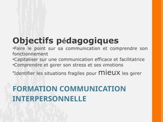 FORMATION COMMUNICATION
INTERPERSONNELLE
Objectifs pédagogiques
•Faire le point sur sa communication et comprendre son
fonctionnement
•Capitaliser sur une communication efficace et facilitatrice
•Comprendre et gérer son stress et ses émotions
•Identifier les situations fragiles pour mieux les gérer
 