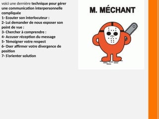 voici une dernière technique pour gérer
une communication interpersonnelle
compliquée
1- Ecouter son interlocuteur :
2- Lui demander de nous exposer son
point de vue :
3- Chercher à comprendre :
4- Accuser réception du message
5- Témoigner votre respect
6- Oser affirmer votre divergence de
position
7- S’orienter solution
 