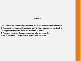 A retenir
A-La communication interpersonnelle est la base des relations humaines
B-Soigner sa communication est une bonne étape pour mieux s’entendre
C-Comprendre l’unicité de l’autre ainsi que la nôtre
D-Faire des exercices de communication interpersonnelle
F-Tester, tester et… tester encore, pour mieux intégrer
 