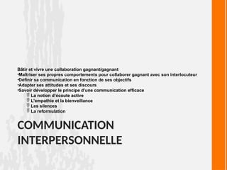 COMMUNICATION
INTERPERSONNELLE
Bâtir et vivre une collaboration gagnant/gagnant
•Maîtriser ses propres comportements pour collaborer gagnant avec son interlocuteur
•Définir sa communication en fonction de ses objectifs
•Adapter ses attitudes et ses discours
•Savoir développer le principe d’une communication efficace
 La notion d’écoute active
 L'empathie et la bienveillance
 Les silences
 La reformulation
 
