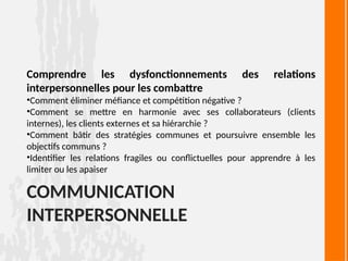 COMMUNICATION
INTERPERSONNELLE
Comprendre les dysfonctionnements des relations
interpersonnelles pour les combattre
•Comment éliminer méfiance et compétition négative ?
•Comment se mettre en harmonie avec ses collaborateurs (clients
internes), les clients externes et sa hiérarchie ?
•Comment bâtir des stratégies communes et poursuivre ensemble les
objectifs communs ?
•Identifier les relations fragiles ou conflictuelles pour apprendre à les
limiter ou les apaiser
 