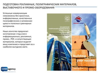 ПОДГОТОВКА	
  РЕКЛАМНЫХ,	
  ПОЛИГРАФИЧЕСКИХ	
  МАТЕРИАЛОВ,	
  
ВЫСТАВОЧНОГО	
  И	
  ПРОМО-­‐ОБОРУДОВАНИЯ	
  
	
  
Успешные	
  коммуникации	
  
невозможны	
  без	
  красочных,	
  
информативных,	
  качественных	
  
полиграфических	
  и	
  запоминаю-­‐	
  
щихся	
  и	
  полезных	
  сувенирных	
  	
  
материалов.	
  
	
  
Наше	
  агентство	
  предлагает	
  
изготовление	
  «под	
  ключ»	
  
информационных,	
  рекламных,	
  
промо-­‐,	
  POS-­‐	
  и	
  сопутствующих	
  
материалов,	
  которые	
  выделят	
  
вашу	
  компанию	
  и	
  представят	
  ее	
  в	
  	
  
наиболее	
  выгодном	
  свете.	
  
	
  
 