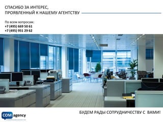 СПАСИБО	
  ЗА	
  ИНТЕРЕС,	
  
ПРОЯВЛЕННЫЙ	
  К	
  НАШЕМУ	
  АГЕНТСТВУ	
  
По	
  всем	
  вопросам:	
  	
  
+7	
  (495)	
  669	
  50	
  61	
  
+7	
  (495)	
  951	
  29	
  62	
  
	
  
	
  
Опытная	
  команда	
  
Понимание	
  законов	
  бизнеса	
  
Налаженные	
  взаимоотношения	
  
с	
  представителями	
  прессы	
  
Индивидуальный,	
  качественный	
  
подход	
  к	
  каждому	
  проекту	
  
Уникальные	
  технологии	
  и	
  успешный	
  опыт	
  
Абсолютная	
  прозрачность	
  сотрудничества	
  
	
  
БУДЕМ	
  РАДЫ	
  СОТРУДНИЧЕСТВУ	
  С	
  	
  ВАМИ!	
  
www.comagency.ru	
  
info@comagency.ru	
  
 