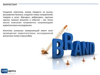 МАРКЕТИНГ	
  
	
  
	
  
Создание	
   компании,	
   вывод	
   продукта	
   на	
   рынок,	
  
расширение	
  бизнеса,	
  создание	
  новых	
  направлений,	
  
товаров	
   и	
   услуг,	
   брендинг,	
   ребрендинг,	
   крупные	
  
сделки,	
   важные	
   решения	
   и	
   события	
   –	
   все	
   этапы	
  
жизни	
   компании	
   непременно	
   сопровождают	
  
маркетинговые	
  исследования.	
  
	
  
Агентство	
   успешных	
   коммуникаций	
   имеет	
   опыт	
  
проведения	
   маркетинговых	
   исследований	
  
различных	
  типов	
  и	
  масштабов.	
  	
  
 