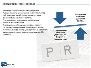 СВЯЗИ	
  С	
  ОБЩЕСТВЕННОСТЬЮ	
  
	
  
	
  
60%	
  россиян	
  
больше	
  не	
  
доверяют	
  
рекламе	
  	
  
37%	
  российских	
  
компаний	
  
увеличили	
  PR-­‐
бюджет	
  в	
  
прошлом	
  году	
  	
  
	
  
Знание	
  реалий	
  российского	
  медиа-­‐рынка;	
  
Умение	
  сочетать	
  классические	
  инструменты	
  PR	
  с	
  
собственными	
  наработками	
  и	
  технологиями;	
  
Широкие	
  базы	
  контактов	
  со	
  СМИ;	
  
Успешный	
  опыт	
  реализации	
  глобальных	
  и	
  
локальных	
  PR-­‐кампании;	
  
Индивидуальный	
  подход	
  к	
  каждому	
  проекту;	
  
Отсутствие	
  коммерческих	
  размещений:	
  только	
  
интересные	
  инфо-­‐поводы,	
  качественные	
  материалы	
  
и	
  креативный	
  подход	
  к	
  реализации	
  каждой	
  PR-­‐
кампании.	
  
 