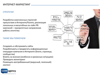 ИНТЕРНЕТ-­‐МАРКЕТИНГ	
   Он-­‐лайн	
  маркетинг,	
  социальные	
  медиа	
  
СТРАТЕГИИ	
  
	
  
	
  
Разработка	
  комплексных	
  стратегий	
  
присутствия	
  в	
  Интернете/Рунете,	
  реализация	
  
локальных	
  и	
  масштабных	
  он-­‐лайн	
  PR-­‐
кампаний	
  –	
  приоритетные	
  направления	
  
работы	
  агентства.	
  
	
  
Он-­‐лайн	
  маркетинг,	
  социальные	
  медиа	
  
	
  
ТАКЖЕ	
  МЫ	
  ПОМОГАЕМ	
  
	
  
	
  
Создавать	
  и	
  обслуживать	
  сайты	
  
Разрабатывать	
  и	
  продвигать	
  информационные	
  
площадки	
  компании	
  в	
  Интернете	
  (блоги,	
  страницы,	
  
сообщества)	
  
Влиять	
  на	
  мнения	
  (особенно	
  в	
  кризисных	
  ситуациях)	
  
Проводить	
  мониторинг	
  
Размещать	
  востребованный	
  (вирусный,	
  полезный)	
  
контент	
  
	
  
 