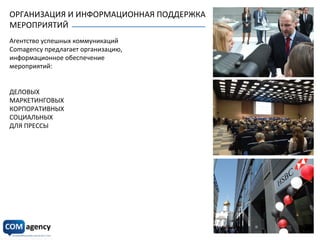 ОРГАНИЗАЦИЯ	
  И	
  ИНФОРМАЦИОННАЯ	
  ПОДДЕРЖКА	
  	
  
МЕРОПРИЯТИЙ	
  
Агентство	
  успешных	
  коммуникаций	
  
Comagency	
  предлагает	
  организацию,	
  	
  
информационное	
  обеспечение	
  	
  
мероприятий:	
  
	
  
	
  
ДЕЛОВЫХ	
  
МАРКЕТИНГОВЫХ	
  
КОРПОРАТИВНЫХ	
  
СОЦИАЛЬНЫХ	
  
ДЛЯ	
  ПРЕССЫ	
  
 