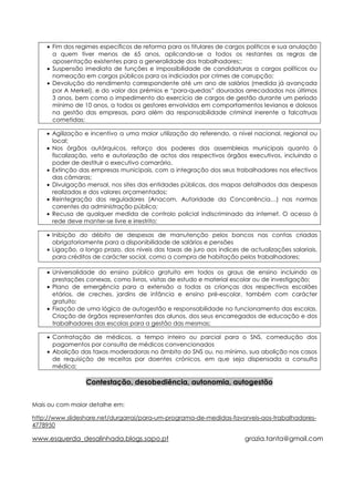 • Fim dos regimes específicos de reforma para os titulares de cargos políticos e sua anulação
      a quem tiver menos de 65 anos, aplicando-se a todos os restantes as regras de
      aposentação existentes para a generalidade dos trabalhadores;;
    • Suspensão imediata de funções e impossibilidade de candidaturas a cargos políticos ou
      nomeação em cargos públicos para os indiciados por crimes de corrupção;
    • Devolução do rendimento correspondente até um ano de salários (medida já avançada
      por A Merkel), e do valor dos prémios e “para-quedas” dourados arrecadados nos últimos
      3 anos, bem como o impedimento do exercício de cargos de gestão durante um período
      mínimo de 10 anos, a todos os gestores envolvidos em comportamentos levianos e dolosos
      na gestão das empresas, para além da responsabilidade criminal inerente a falcatruas
      cometidas;

    • Agilização e incentivo a uma maior utilização do referendo, a nível nacional, regional ou
      local;
    • Nos órgãos autárquicos, reforço dos poderes das assembleias municipais quanto à
      fiscalização, veto e autorização de actos dos respectivos órgãos executivos, incluindo o
      poder de destituir o executivo camarário.
    • Extinção das empresas municipais, com a integração dos seus trabalhadores nos efectivos
      das câmaras;
    • Divulgação mensal, nos sites das entidades públicas, dos mapas detalhados das despesas
      realizadas e dos valores orçamentados;
    • Reintegração dos reguladores (Anacom, Autoridade da Concorrência…) nas normas
      correntes da administração pública;
    • Recusa de qualquer medida de controlo policial indiscriminado da internet. O acesso à
      rede deve manter-se livre e irrestrito;

    • Inibição do débito de despesas de manutenção pelos bancos nas contas criadas
      obrigatoriamente para a disponibilidade de salários e pensões
    • Ligação, a longo prazo, dos níveis das taxas de juro aos índices de actualizações salariais,
      para créditos de carácter social, como a compra de habitação pelos trabalhadores;

    • Universalidade do ensino público gratuito em todos os graus de ensino incluindo as
      prestações conexas, como livros, visitas de estudo e material escolar ou de investigação;
    • Plano de emergência para a extensão a todas as crianças dos respectivos escalões
      etários, de creches, jardins de infância e ensino pré-escolar, também com carácter
      gratuito;
    • Fixação de uma lógica de autogestão e responsabilidade no funcionamento das escolas.
      Criação de órgãos representantes dos alunos, dos seus encarregados de educação e dos
      trabalhadores das escolas para a gestão das mesmas;

    • Contratação de médicos, a tempo inteiro ou parcial para o SNS, comedução dos
      pagamentos por consulta de médicos convencionados
    • Abolição das taxas moderadoras no âmbito do SNS ou, no mínimo, sua abolição nos casos
      de requisição de receitas por doentes crónicos, em que seja dispensada a consulta
      médica;

                 Contestação, desobediência, autonomia, autogestão


Mais ou com maior detalhe em:

http://www.slideshare.net/durgarrai/para-um-programa-de-medidas-favorveis-aos-trabalhadores-
4778950

www.esquerda_desalinhada.blogs.sapo.pt                                  grazia.tanta@gmail.com
 