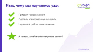 www.comagic.ru
Итак, чему мы научились уже:
Привели трафик на сайт
Научились работать со звонками
Сделали конверсионные лендинги
А теперь давайте анализировать звонки!
 