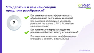 www.comagic.ru
Как правильно перераспределить
рекламный бюджет между площадками?
Как анализировать эффективность
обращений по рекламным каналам?
Это позволит вычислить неэффективные
площадки и вложить в прибыльные
Это позволит эффективно управлять
рекламой (на уровне CPV, CPA по всем
каналам продаж)
Что делать и в чем нам сегодня
предстоит разобраться?
 