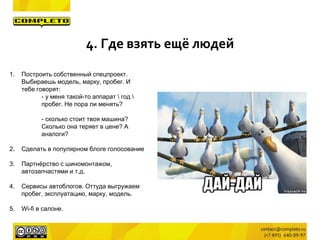1. Построить собственный спецпроект.
Выбираешь модель, марку, пробег. И
тебе говорят:
- у меня такой-то аппарат  год 
пробег. Не пора ли менять?
- сколько стоит твоя машина?
Сколько она теряет в цене? А
аналоги?
2. Сделать в популярном блоге голосование
3. Партнёрство с шиномонтажом,
автозапчастями и т.д.
4. Сервисы автоблогов. Оттуда выгружаем
пробег, эксплуатацию, марку, модель.
5. Wi-fi в салоне.
4. Где взять ещё людей
 