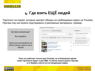 4. Где взять ЕЩЁ людей
Таргетинг на людей, которые смотрят обзоры на необходимых марок на Youtube.
Причем под них можно подстраивать и рекламные материалы, пример:
Автоман рекомендует
Вы продаёте
Картинка автомобиля на
фоне такого цвета, как в
обзоре
Пока это работает только для Youtube, но в ближайшее время
такие таргетинги будут и для КМС. А сейчас можно делать баннер
в in display и вести его на продающее видео.
 