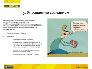 По запросам выясняется, что человек
владеет каким-то авто и в нем
проблема/вопрос/тюнинг, можно попробовать
перетянуть его на уровень выше или на
другую марку.
1. Пример: Спортейдж -> Соренто.
2. Материалы:
- сравнение спортейдж vs соренто
- игра на слабых сторонах (разгон до сотни за ...,
настоящий полный привод с комфортом седана)
и пр. (правда, есть позиционирование модели и
за такое могут настучать – включаем голову!)
- завлечение на тест-драйв модели получше.
Почувствуй настоящий драйв.
- трейд-ин выгодный. Сдай свой ... и возьми ...
5. Управление сознанием
 