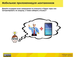Мобильное приложениедля монтажников
Давайте выдадим всем замерщикам по планшету и будем через них
контролировать их загрузку, а также собирать отзывы?
 