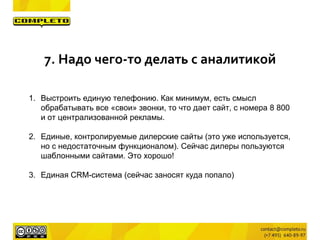 1. Выстроить единую телефонию. Как минимум, есть смысл
обрабатывать все «свои» звонки, то что дает сайт, с номера 8 800
и от централизованной рекламы.
2. Единые, контролируемые дилерские сайты (это уже используется,
но с недостаточным функционалом). Сейчас дилеры пользуются
шаблонными сайтами. Это хорошо!
3. Единая CRM-система (сейчас заносят куда попало)
7. Надо чего-то делать с аналитикой
 