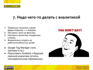 1. Правильно настроить связки
Директ-Adwords ---> Analytics
2. Настроить цели на фильтры
3. Настроить аналитику посадочных
страниц
4. Внимательно следить за
работоспособностью целей
● Google Tag Manager (теги,
триггеры и пр.)
● Подготовить Analytics к будущей
сквозной аналитике (отчеты,
пользовательские переменные)
7. Надо чего-то делать с аналитикой
 