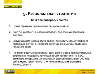 SEO для дилерских сайтов
1. Нужна стратегия продвижения дилерских сайтов
2. Сайт “из коробки” не должен попадать под санкции поисковой
системы
3. Запуск каждого нового сайта должен приносить новый трафик из
поисковых систем, а не просто являться приемником трафика с
головного сайта
4. По опыту работы с клиентами, один сайт в месяц при минимальных
затратах на поддержку приносил объем посетителей из SEO,
стоимость которых по минимальным оценкам превышает 200 тыс.
руб. в месяц (если покупать их по минимальным ставкам в
Яндекс.Директ)
9. Региональная стратегия
 