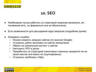 ● Необходимо лучше работать со структурой запросов (возможно, ее
понимание есть, но формально она не обозначена)
● Есть возможности для расширения ядра запросов (подробнее далее)
● Исправить ошибки:
○ Низкая скорость загрузки сайтов (по мнению Google)
○ Устранить дубли заголовок на сайтах импортеров
○ Убрать не уникальный контент с сайтов
○ Настроить ЧПУ в урлах
○ Проработать со структурой (некоторые страницы находятся не на
своих местах или вовсе не сгруппированы)
○ Устранить проблему с https.
10. SEO
 