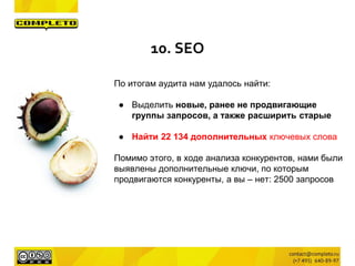 По итогам аудита нам удалось найти:
● Выделить новые, ранее не продвигающие
группы запросов, а также расширить старые
● Найти 22 134 дополнительных ключевых слова
Помимо этого, в ходе анализа конкурентов, нами были
выявлены дополнительные ключи, по которым
продвигаются конкуренты, а вы – нет: 2500 запросов
10. SEO
 