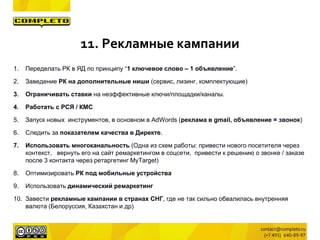 11. Рекламные кампании
1. Переделать РК в ЯД по принципу “1 ключевое слово – 1 объявление”.
2. Заведение РК на дополнительные ниши (сервис, лизинг, комплектующие)
3. Ограничивать ставки на неэффективные ключи/площадки/каналы.
4. Работать с РСЯ / КМС
5. Запуск новых инструментов, в основном в AdWords (реклама в gmail, объявление = звонок)
6. Следить за показателем качества в Директе.
7. Использовать многоканальность (Одна из схем работы: привести нового посетителя через
контекст, вернуть его на сайт ремаркетингом в соцсети, привести к решению о звонке / заказе
после 3 контакта через ретаргетинг MyTarget)
8. Оптимизировать РК под мобильные устройства
9. Использовать динамический ремаркетинг
10. Завести рекламные кампании в странах СНГ, где не так сильно обвалилась внутренняя
валюта (Белоруссия, Казахстан и др)
 