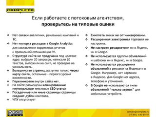 Если работаете с потоковым агентством,
проверьтесь на типовые ошики
 Нет связки аналитики, рекламных кампаний и
1C.
 Нет импорта расходов в Google Analytics
для составления корректных отчетов
и правильной оптимизации РК.
 Структура сайта не продумана под целевое
ядро: выбрали 20 запросов, написали 20
текстов, выложили на сайт, не проверив на
уникальность.
 Большинство страниц доступны только через
карту сайта, остальные - первого уровня
вложенности.
 Перелинковки внутри сайта нет.
 На сайте размещены клонированиые
неуникальные текстовые SEO-статьи
 Посадочные или иные страницы страницы
создают дубли контента.
 ЧПУ отсутствует
 Сниппеты никак не оптимизированы.
 Расширенная электронная торговля не
настроена.
 Не настроен ремаркетинг ни в Яндекс,
ни в Google.
 Не используются группы объявлений
и шаблоны ни в Яндекс, ни в Google.
 Не используются расширения
объявлений в рекламе на Яндексе и в
Google. Например, нет картинок
в Яндексе. Для Google нет адреса,
телефона и уточнений.
 В Google не используются типы
объявлений “только звонок” для
мобильных устройств.
 