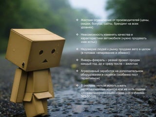  Жесткие ограничения от производителей (цены,
скидки, бонусы, сайты, брендинг на всех
уровнях)
 Невозможность изменять качества и
характеристики автомобиля (нужно продавать
«как есть»)
 Недоверие людей к рынку продажи авто в целом
(в головах «впаривание и обман»)
 Январь-февраль – резкий провал продаж
каждый год, до и сразу после – ажиотаж
 Агрессивный заработок на дополнительном
оборудовании и сервисе (особенно пост
гарантийном)
 В рекламе нельзя использовать
несогласованные номера или же есть годами
«разрекламированный» номер (как у Инкома
363-00-00)
 