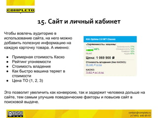 15. Сайт и личный кабинет
Чтобы вовлечь аудиторию в
использование сайта, на него можно
добавить полезную информацию на
каждую карточку товара. А именно:
● Примерная стоимость Каско
● Рейтинг угоняемости
● Стоимость владения
● Как быстро машина теряет в
стоимости
● Цена ТО (1, 2, 3)
Это позволит увеличить как конверсию, так и задержит человека дольше на
сайте, тем самым улучшив поведенческие факторы и повысив сайт в
поисковой выдаче.
 