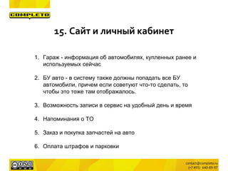 1. Гараж - информация об автомобилях, купленных ранее и
используемых сейчас
2. БУ авто - в систему также должны попадать все БУ
автомобили, причем если советуют что-то сделать, то
чтобы это тоже там отображалось.
3. Возможность записи в сервис на удобный день и время
4. Напоминания о ТО
5. Заказ и покупка запчастей на авто
6. Оплата штрафов и парковки
15. Сайт и личный кабинет
 
