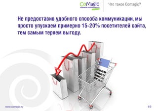 4/9www.comagic.ru
Что такое Comagic?
Не предоставив удобного способа коммуникации, мы
просто упускаем примерно 15-20% посетителей сайта,
тем самым теряем выгоду.
 