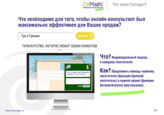 7/9www.comagic.ru
Что такое Comagic?
Что необходимо для того, чтобы онлайн-консультант был
максимально эффективен для Ваших продаж?
Тур в Грецию
ТУРАГЕНТСТВО, КОТОРОЕ ЛЮБИТ СВОИХ КЛИЕНТОВ
Что?Индивидуальный подход
к каждому посетителю.
Как?Предложить помощь нужному
посетителю (функция Целевой
посетитель) в нужное время (функция
Автоматическое приглашение).
 