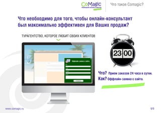 9/9www.comagic.ru
Что такое Comagic?
Что необходимо для того, чтобы онлайн-консультант
был максимально эффективен для Ваших продаж?
Что? Прием заказов 24 часа в сутки.
Как? Оффлайн-заявка с сайта.
Оффлайн-заявка с сайта.
ТУРАГЕНТСТВО, КОТОРОЕ ЛЮБИТ СВОИХ КЛИЕНТОВ
 