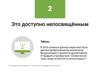 Это доступно непосвящённым
Tableau: 
 
В 2016 сложные данные перестают быть
уделом профессионалов-аналитиков.
Визуализация становится дружелюбнее, 
IT-продукты приобретают человеческое
лицо, люди не боятся их использовать.*
* http://www.itproportal.com/2015/11/19/top-10-business-intelligence-trends-for-2016/
2
 