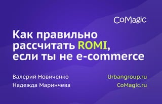 Как правильно
рассчитать ROMI,
если ты не e-commerce
Валерий Новиченко
Надежда Маринчева
Urbangroup.ru
CoMagic.ru
 