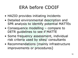 ERA before CDOIF
• HAZID provides initiating incidents
• Detailed environmental description and
SPR analysis to identify potential MATTEs
• Consequence modelling – compare to
DETR guidelines to see if MATTE
• Some frequency assessment, individual
risk criteria used by sites/ consultants
• Recommendations (mainly infrastructure
improvements or procedures)
10
 