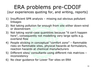 ERA problems pre-CDOIF
(our experiences quoting for, and writing, reports)
1) Insufficient SPR analysis – missing out obvious pollutant
linkages
2) Not taking pollution far enough from site either down-wind
or downstream
3) Not taking worst-case quantities because “it can’t happen
here”, consequently not modelling very large spills e.g.
overland flow
4) People sticking in conceptual “comfort zone” – flammable
risks on flammable sites, physical hazards at formulators,
reaction hazards at chemical manufacturers
5) Different sites/ consultants using different risk matrices –
inconsistency
6) No clear guidance for Lower Tier sites on ERA
11
 
