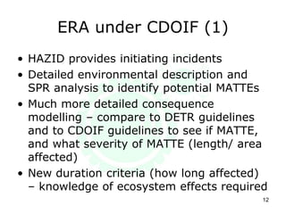 ERA under CDOIF (1)
12
• HAZID provides initiating incidents
• Detailed environmental description and
SPR analysis to identify potential MATTEs
• Much more detailed consequence
modelling – compare to DETR guidelines
and to CDOIF guidelines to see if MATTE,
and what severity of MATTE (length/ area
affected)
• New duration criteria (how long affected)
– knowledge of ecosystem effects required
 