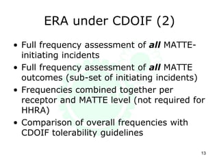 ERA under CDOIF (2)
13
• Full frequency assessment of all MATTE-
initiating incidents
• Full frequency assessment of all MATTE
outcomes (sub-set of initiating incidents)
• Frequencies combined together per
receptor and MATTE level (not required for
HHRA)
• Comparison of overall frequencies with
CDOIF tolerability guidelines
 
