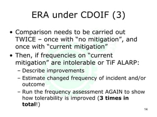 ERA under CDOIF (3)
14
• Comparison needs to be carried out
TWICE – once with “no mitigation”, and
once with “current mitigation”
• Then, if frequencies on “current
mitigation” are intolerable or TiF ALARP:
– Describe improvements
– Estimate changed frequency of incident and/or
outcome
– Run the frequency assessment AGAIN to show
how tolerability is improved (3 times in
total!)
 