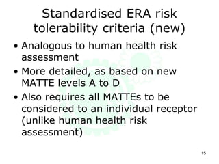 Standardised ERA risk
tolerability criteria (new)
• Analogous to human health risk
assessment
• More detailed, as based on new
MATTE levels A to D
• Also requires all MATTEs to be
considered to an individual receptor
(unlike human health risk
assessment)
15
 
